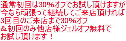 通常初回は30％オフでお試し頂けますが 今なら頑張って継続してご来店頂ければ 3回目のご来店まで30％オフ ＆初回のみ他店様ジェルオフ無料で お試し頂けます！